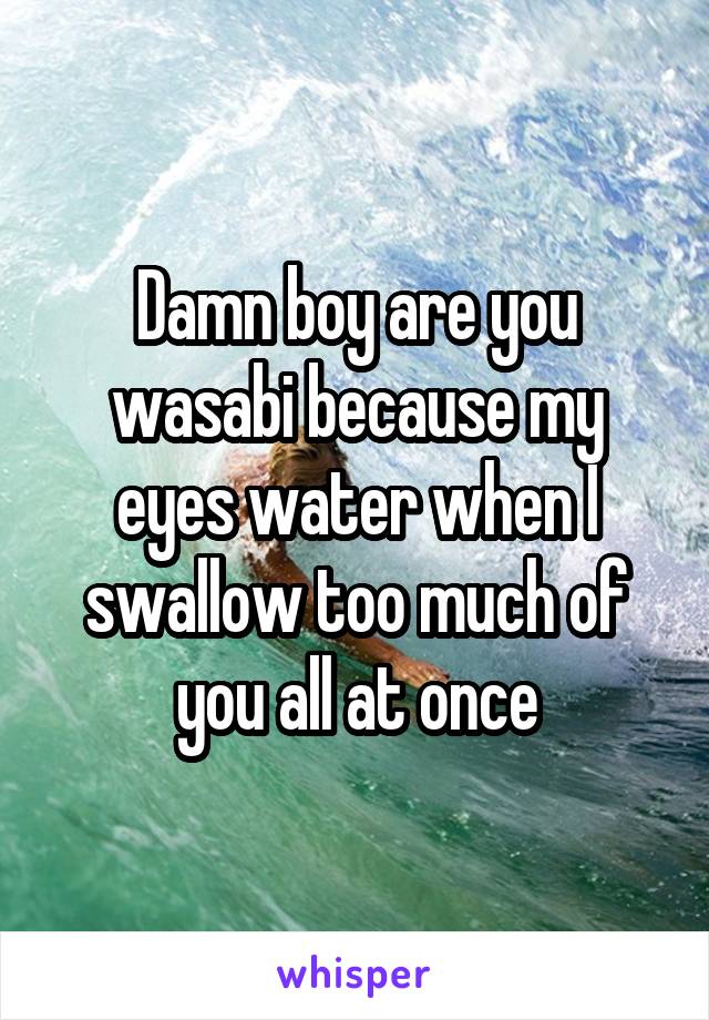 Damn boy are you wasabi because my eyes water when I swallow too much of you all at once