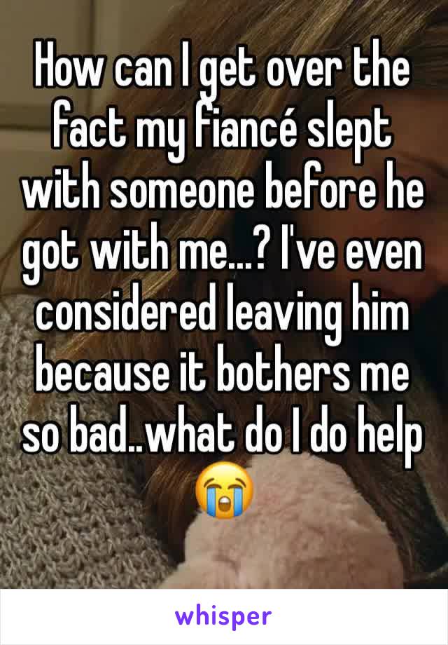 How can I get over the fact my fiancé slept with someone before he got with me...? I've even considered leaving him because it bothers me so bad..what do I do help 😭