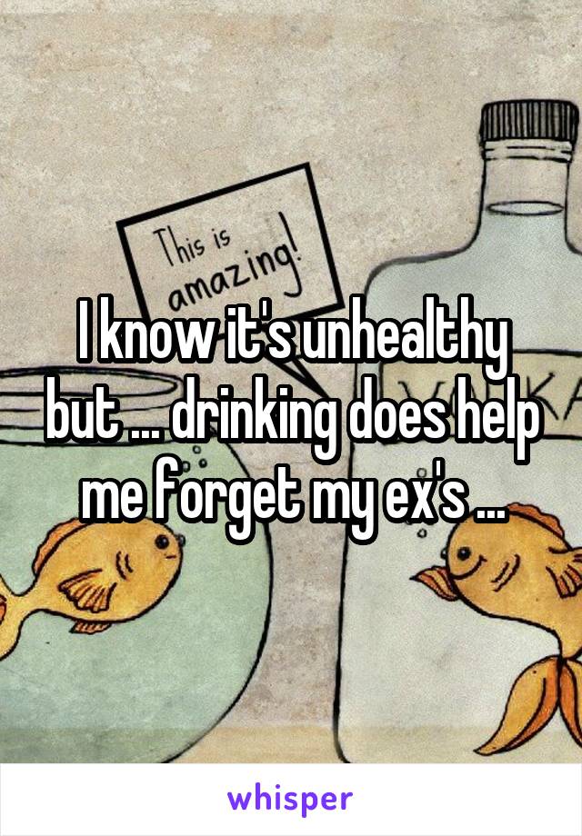 I know it's unhealthy but ... drinking does help me forget my ex's ...