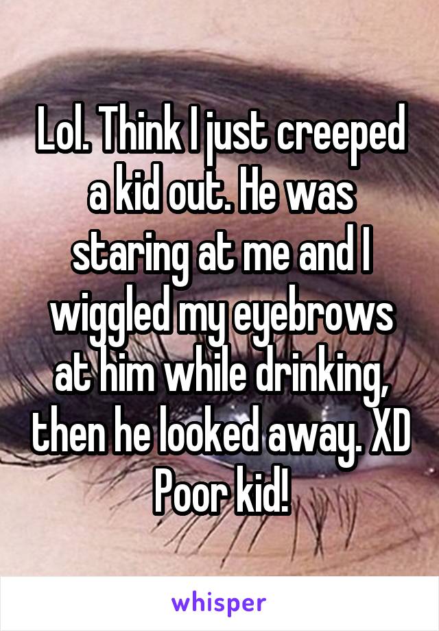 Lol. Think I just creeped a kid out. He was staring at me and I wiggled my eyebrows at him while drinking, then he looked away. XD Poor kid!