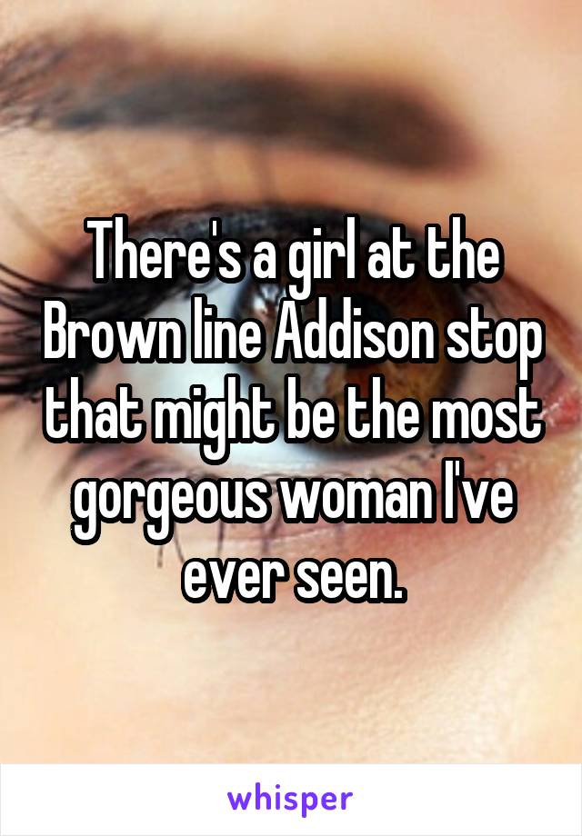 There's a girl at the Brown line Addison stop that might be the most gorgeous woman I've ever seen.