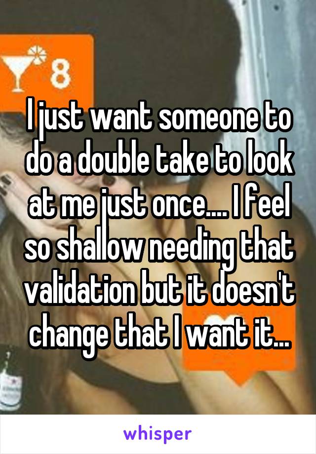 I just want someone to do a double take to look at me just once.... I feel so shallow needing that validation but it doesn't change that I want it...