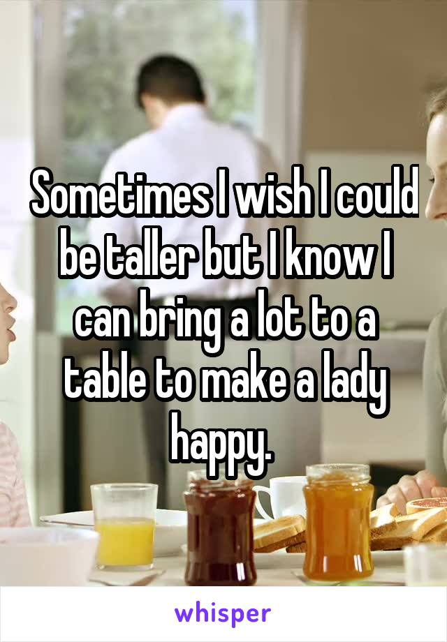 Sometimes I wish I could be taller but I know I can bring a lot to a table to make a lady happy. 