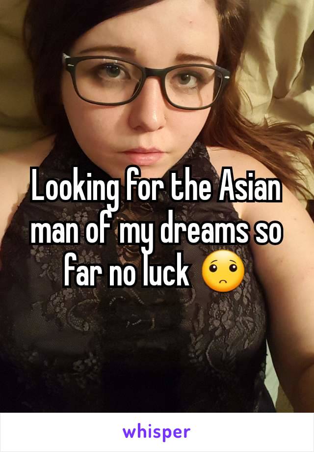 Looking for the Asian man of my dreams so far no luck 🙁