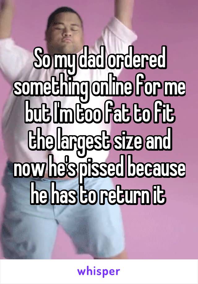 So my dad ordered something online for me but I'm too fat to fit the largest size and now he's pissed because he has to return it 
