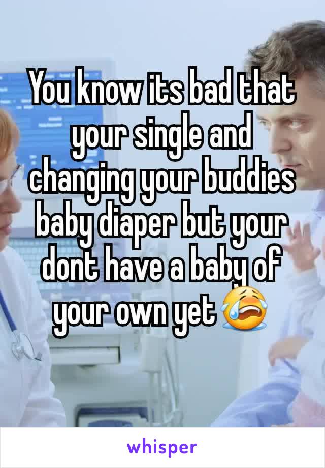 You know its bad that your single and changing your buddies baby diaper but your dont have a baby of your own yet😭