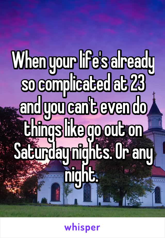 When your life's already so complicated at 23 and you can't even do things like go out on Saturday nights. Or any night. 