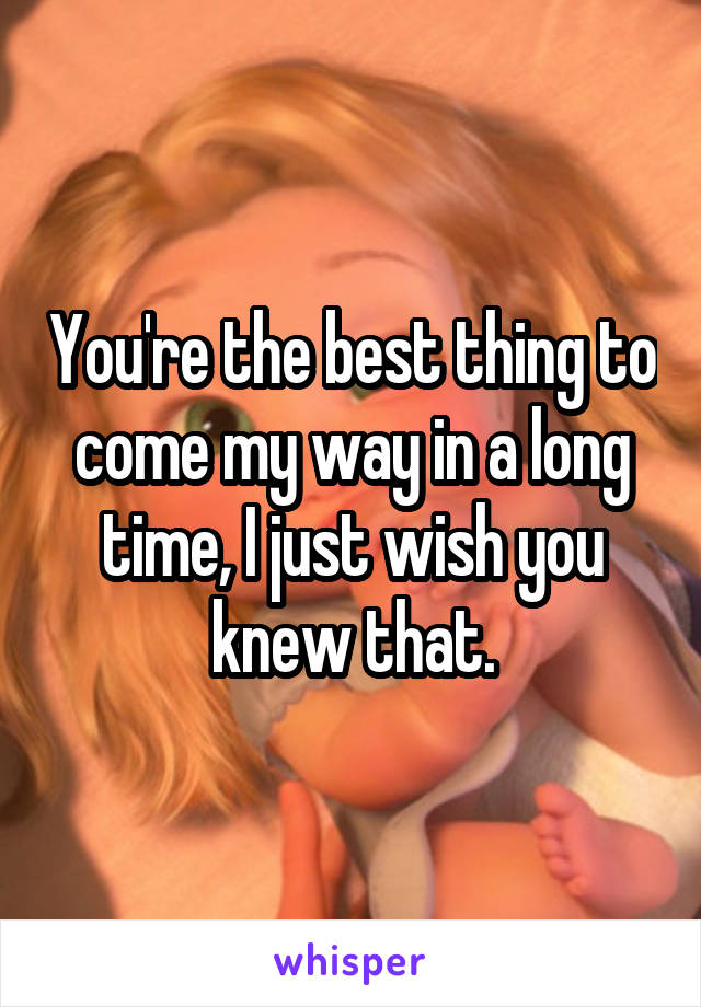 You're the best thing to come my way in a long time, I just wish you knew that.