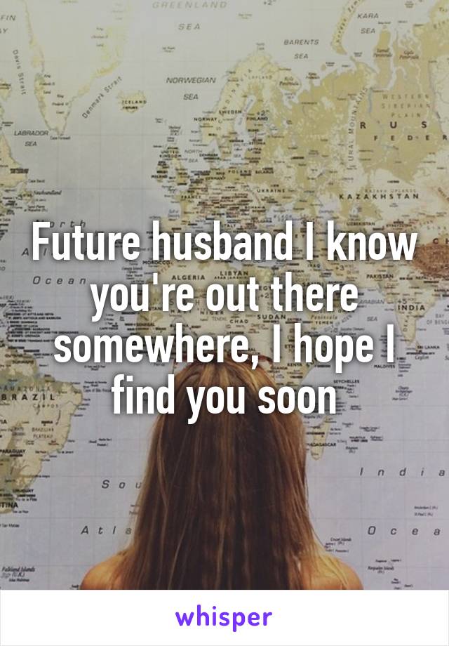 Future husband I know you're out there somewhere, I hope I find you soon