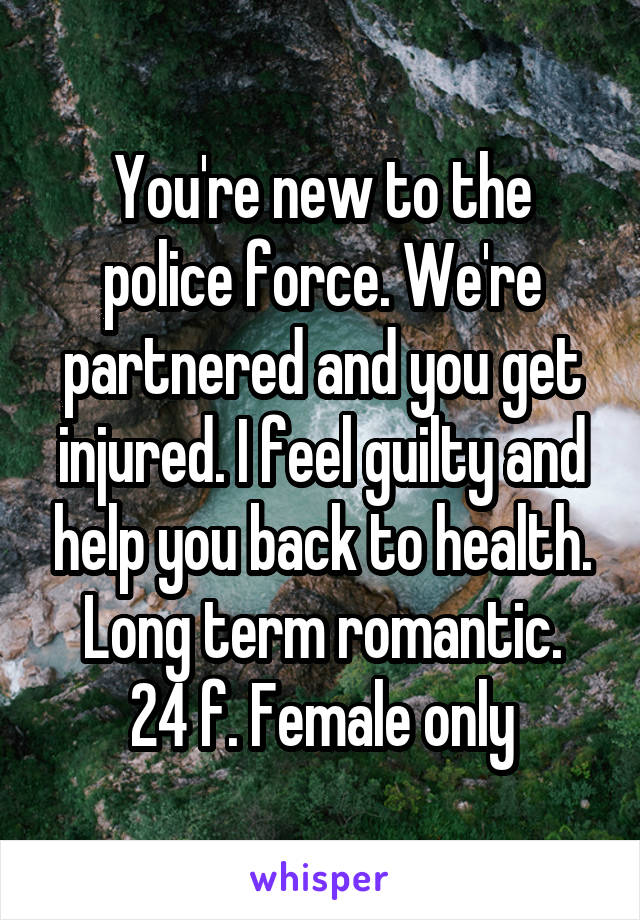 You're new to the police force. We're partnered and you get injured. I feel guilty and help you back to health.
Long term romantic.
24 f. Female only