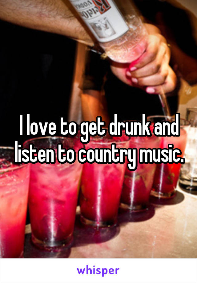 I love to get drunk and listen to country music.