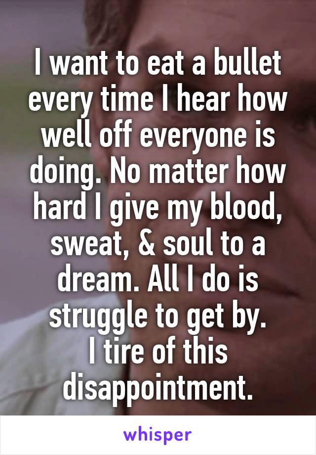 I want to eat a bullet every time I hear how well off everyone is doing. No matter how hard I give my blood, sweat, & soul to a dream. All I do is struggle to get by.
I tire of this disappointment.