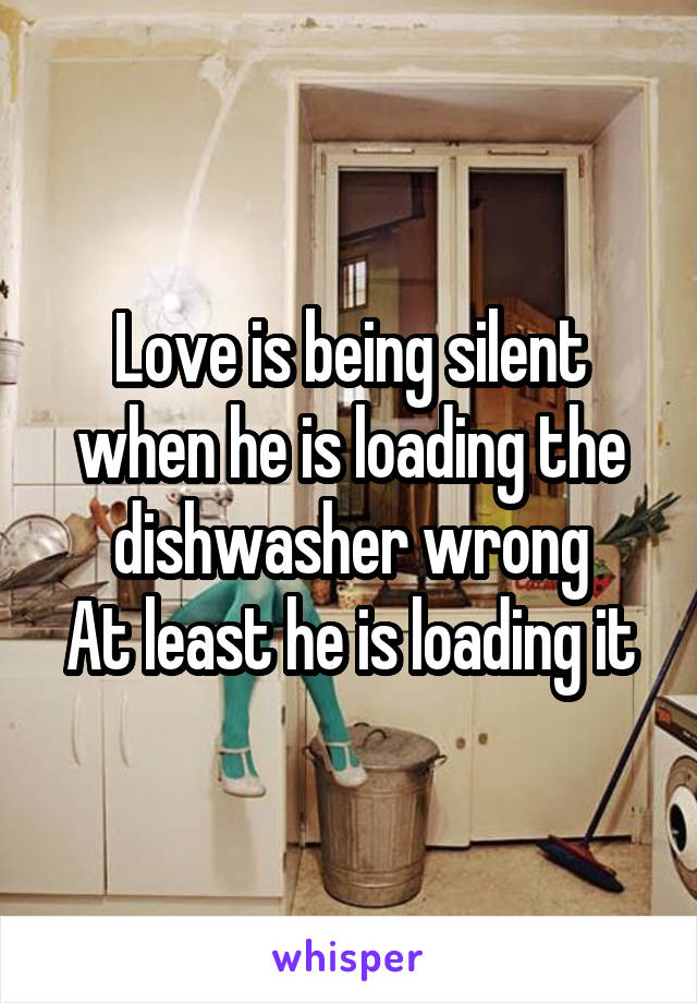 Love is being silent when he is loading the dishwasher wrong
At least he is loading it