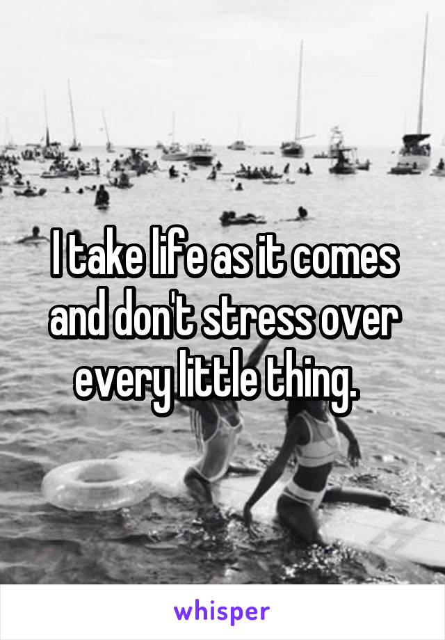 I take life as it comes and don't stress over every little thing.  