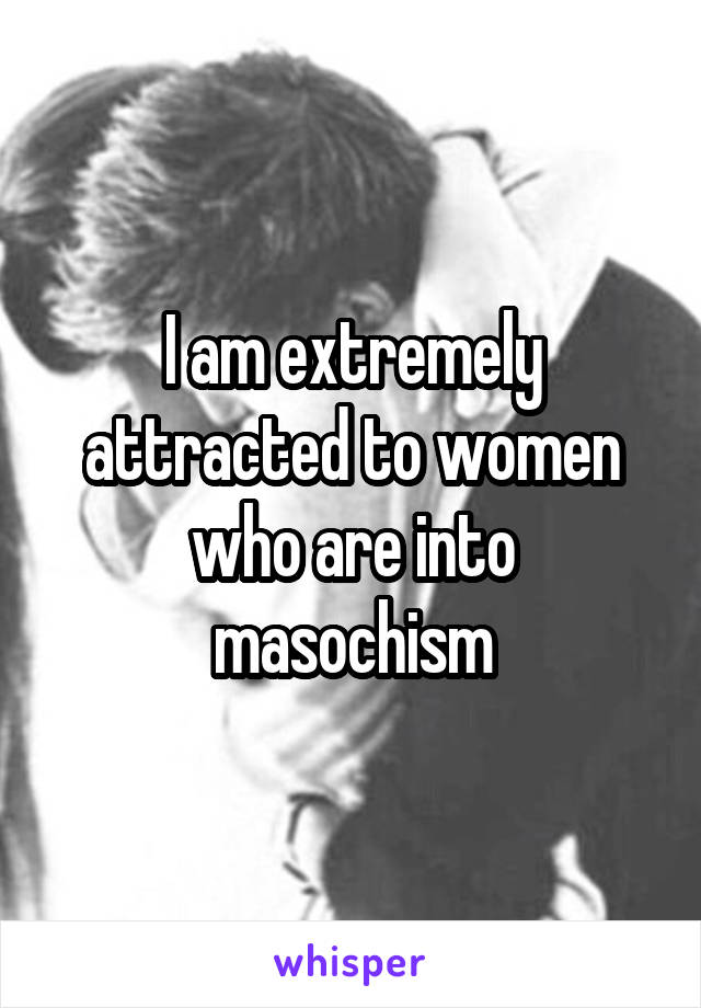 I am extremely attracted to women who are into masochism