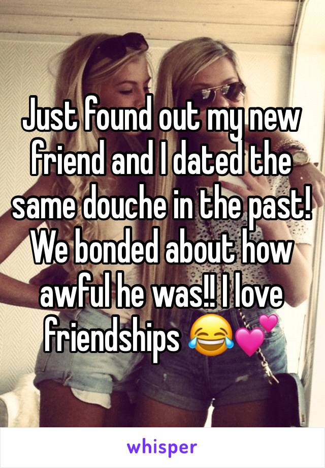 Just found out my new friend and I dated the same douche in the past! We bonded about how awful he was!! I love friendships 😂💕