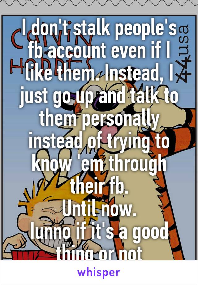 I don't stalk people's fb account even if I like them. Instead, I just go up and talk to them personally instead of trying to know 'em through their fb.
Until now.
Iunno if it's a good thing or not