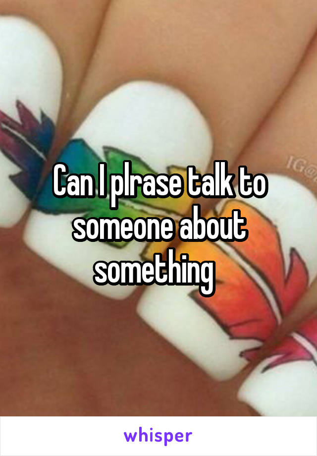 Can I plrase talk to someone about something  