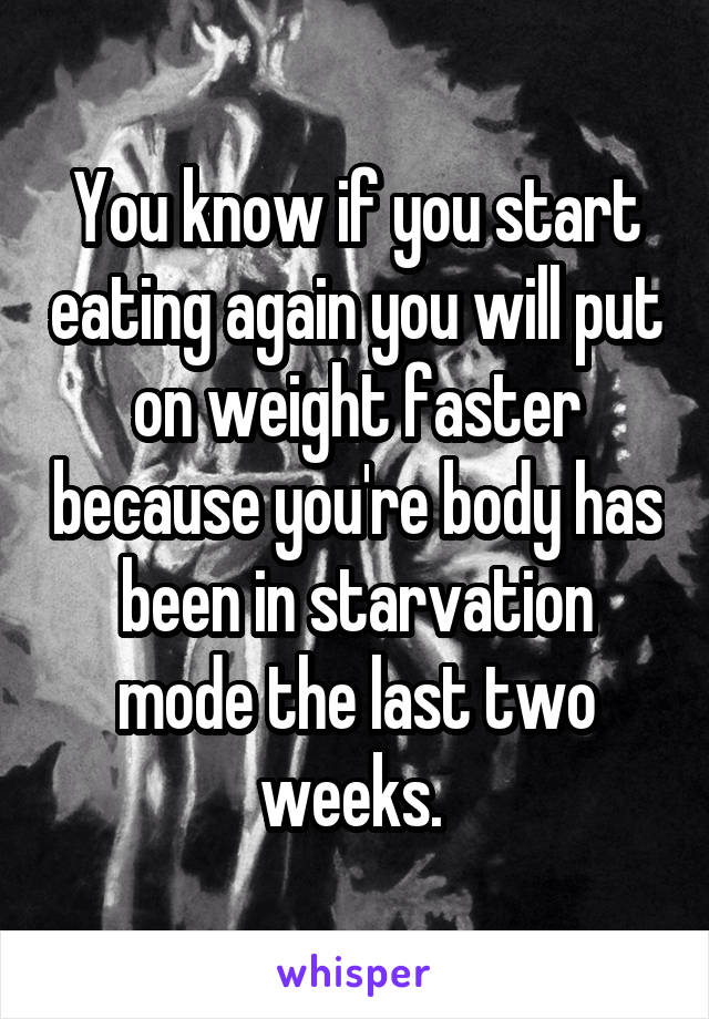 You know if you start eating again you will put on weight faster because you're body has been in starvation mode the last two weeks. 
