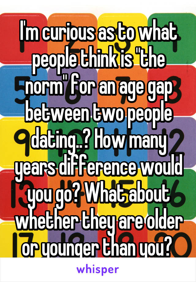 I'm curious as to what people think is "the norm" for an age gap between two people dating..? How many years difference would you go? What about whether they are older or younger than you? 