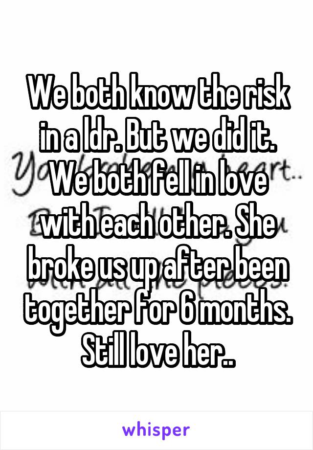 We both know the risk in a ldr. But we did it. We both fell in love with each other. She broke us up after been together for 6 months. Still love her..