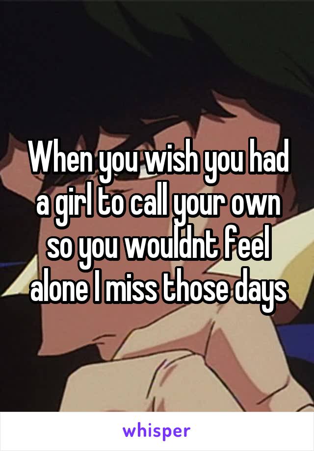 When you wish you had a girl to call your own so you wouldnt feel alone I miss those days