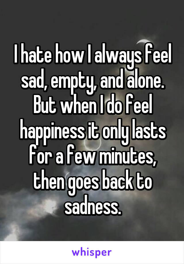 I hate how I always feel sad, empty, and alone. But when I do feel happiness it only lasts for a few minutes, then goes back to sadness.