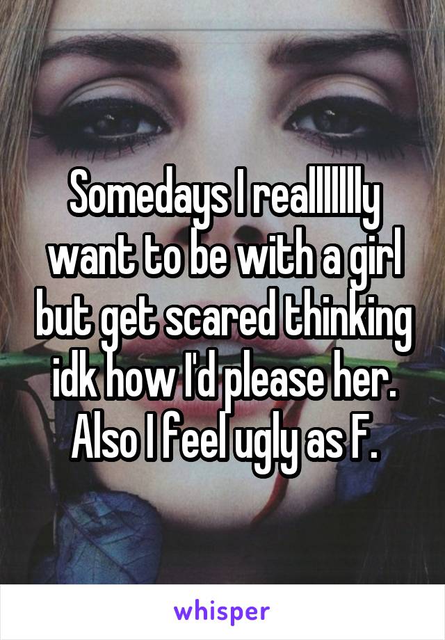 Somedays I reallllllly want to be with a girl but get scared thinking idk how I'd please her. Also I feel ugly as F.