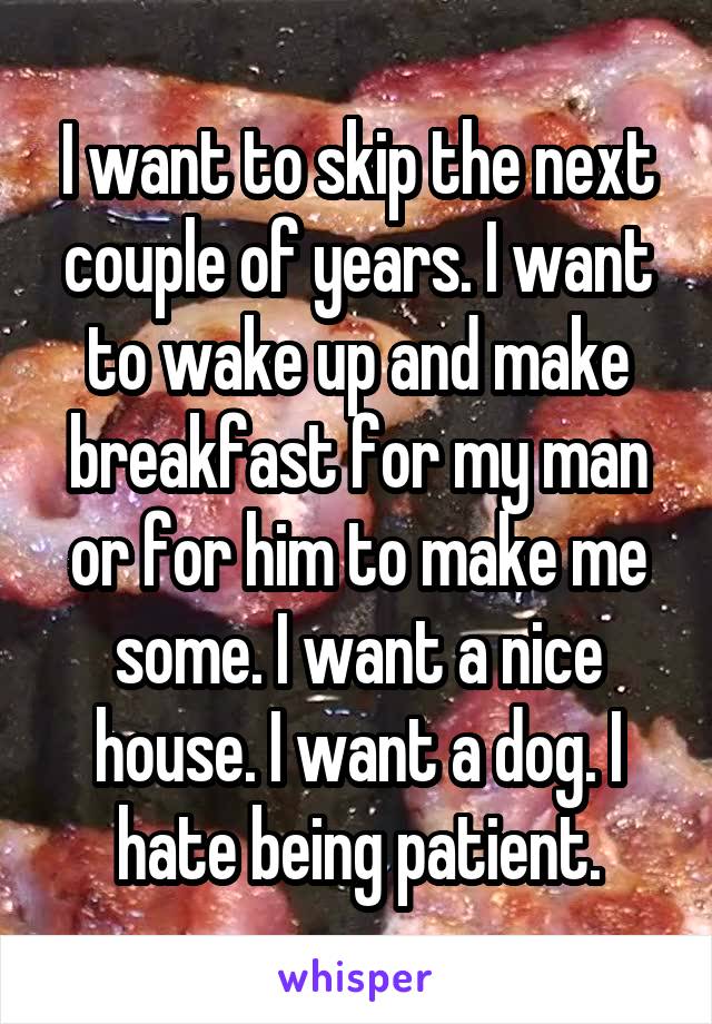 I want to skip the next couple of years. I want to wake up and make breakfast for my man or for him to make me some. I want a nice house. I want a dog. I hate being patient.