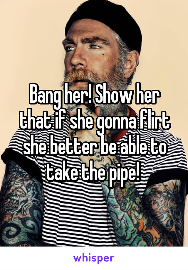 Bang her! Show her that if she gonna flirt she better be able to take the pipe! 