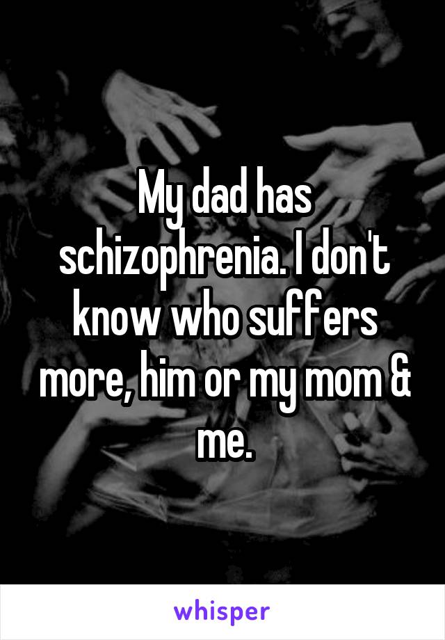 My dad has schizophrenia. I don't know who suffers more, him or my mom & me.