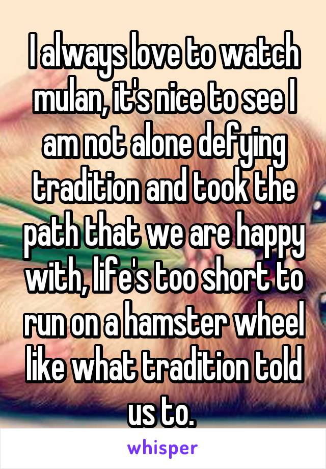 I always love to watch mulan, it's nice to see I am not alone defying tradition and took the path that we are happy with, life's too short to run on a hamster wheel like what tradition told us to. 