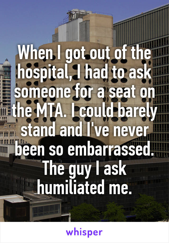 When I got out of the hospital, I had to ask someone for a seat on the MTA. I could barely stand and I've never been so embarrassed. The guy I ask humiliated me.