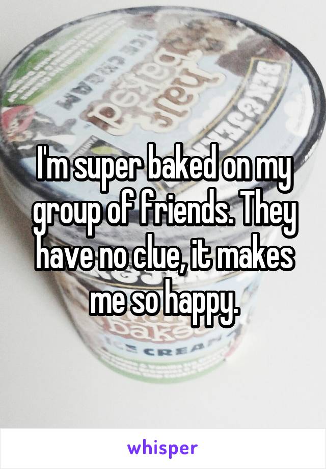 I'm super baked on my group of friends. They have no clue, it makes me so happy.