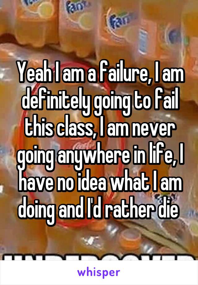 Yeah I am a failure, I am definitely going to fail this class, I am never going anywhere in life, I have no idea what I am doing and I'd rather die 