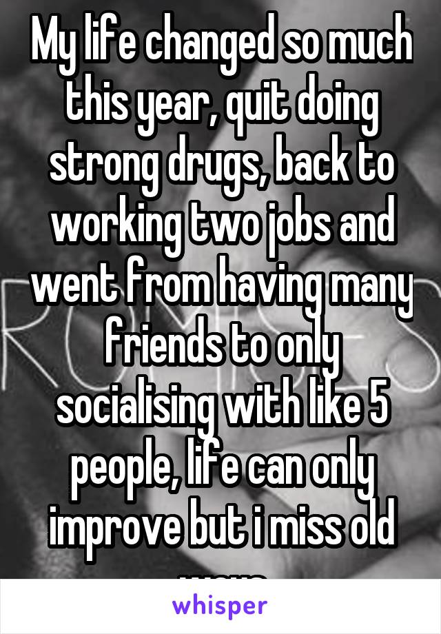 My life changed so much this year, quit doing strong drugs, back to working two jobs and went from having many friends to only socialising with like 5 people, life can only improve but i miss old ways