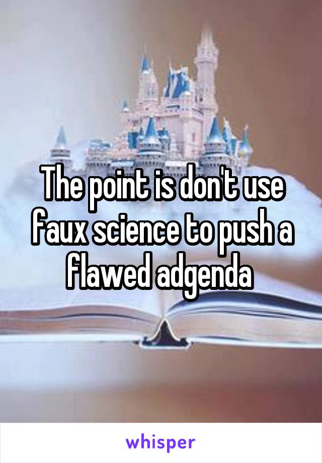 The point is don't use faux science to push a flawed adgenda 