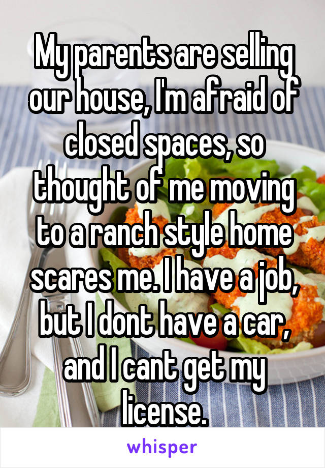 My parents are selling our house, I'm afraid of closed spaces, so thought of me moving to a ranch style home scares me. I have a job, but I dont have a car, and I cant get my license.