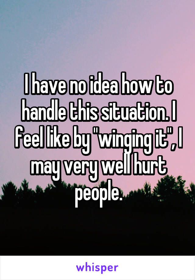 I have no idea how to handle this situation. I feel like by "winging it", I may very well hurt people.