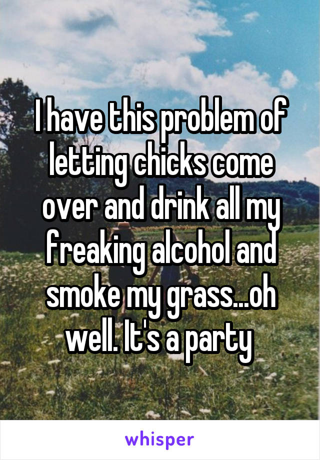 I have this problem of letting chicks come over and drink all my freaking alcohol and smoke my grass...oh well. It's a party 