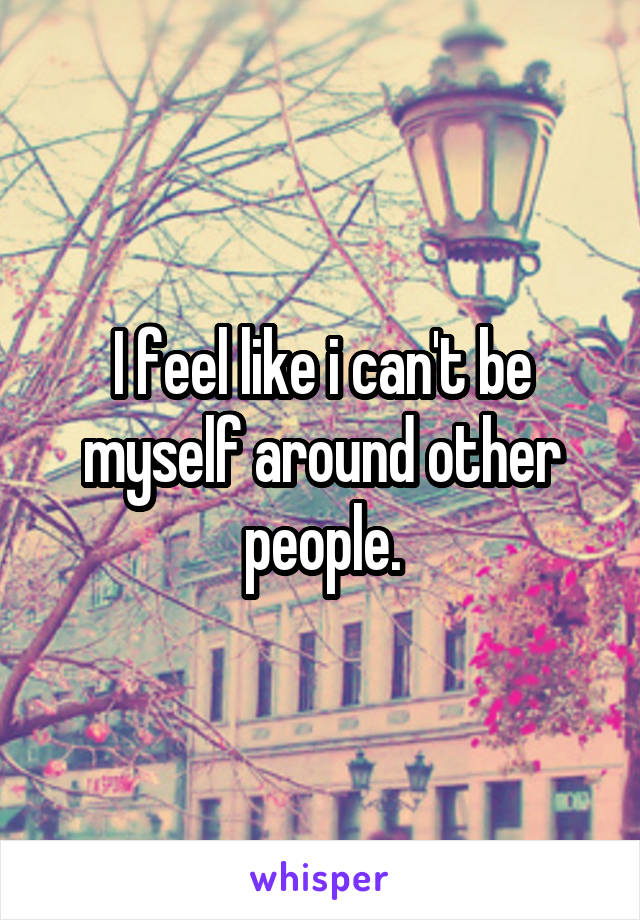 I feel like i can't be myself around other people.