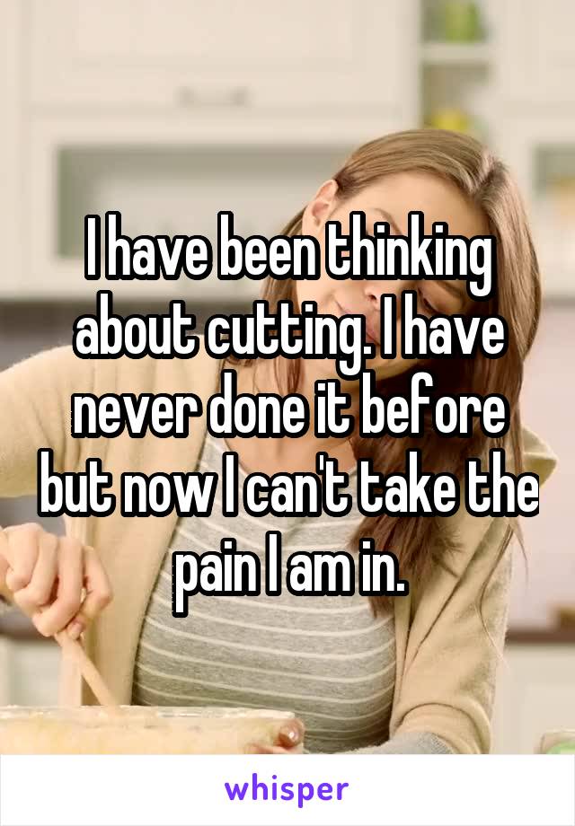 I have been thinking about cutting. I have never done it before but now I can't take the pain I am in.