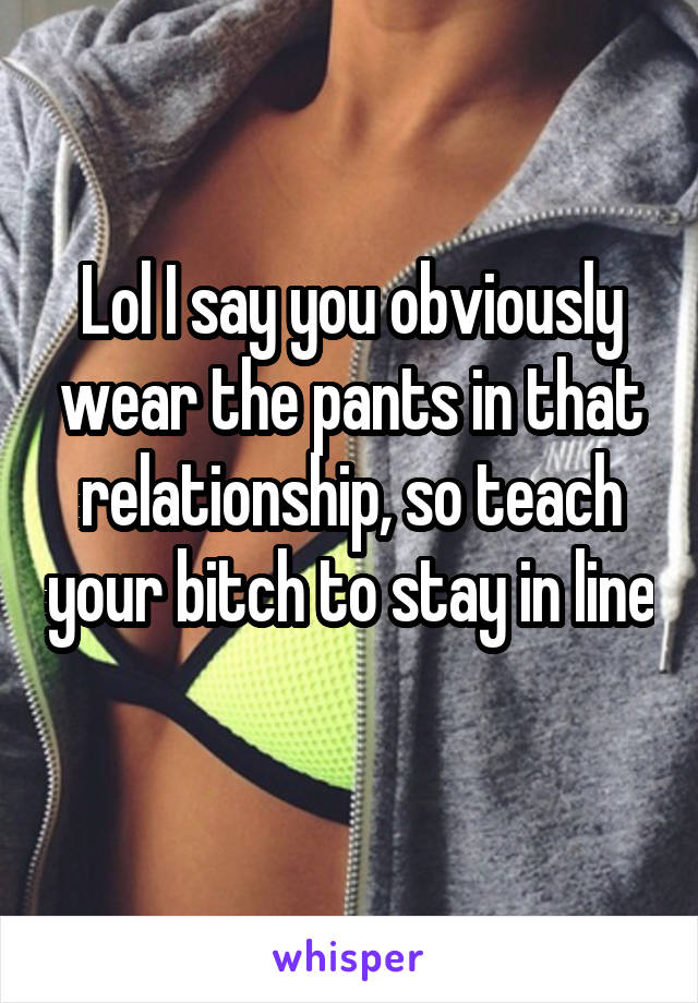 Lol I say you obviously wear the pants in that relationship, so teach your bitch to stay in line 