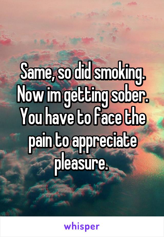 Same, so did smoking. Now im getting sober. You have to face the pain to appreciate pleasure. 