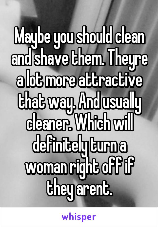 Maybe you should clean and shave them. Theyre a lot more attractive that way. And usually cleaner. Which will definitely turn a woman right off if they arent.