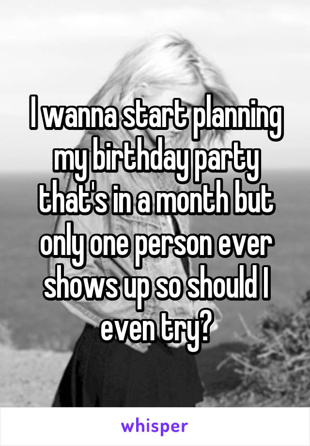 I wanna start planning my birthday party that's in a month but only one person ever shows up so should I even try?