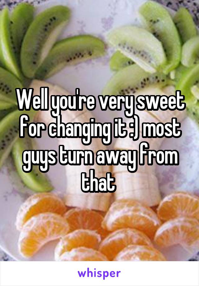 Well you're very sweet for changing it :) most guys turn away from that 