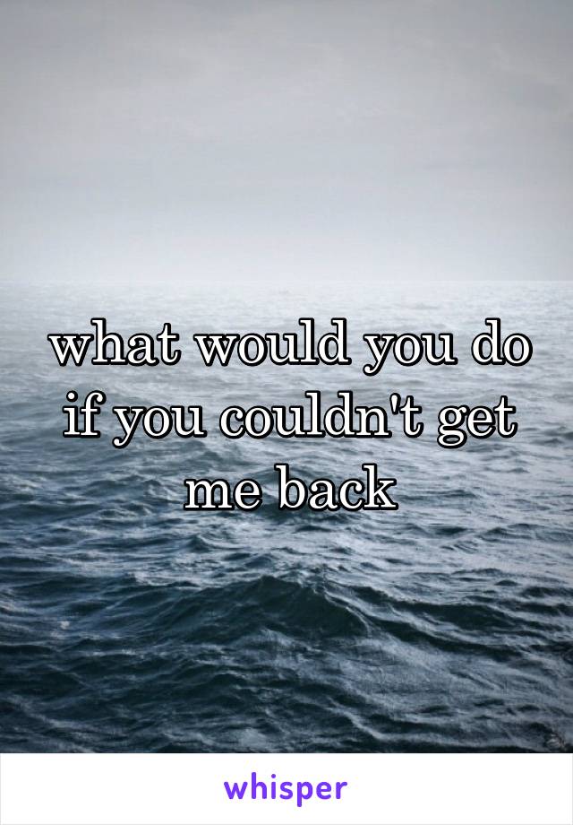 what would you do if you couldn't get me back