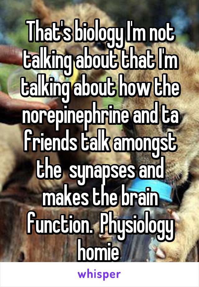 That's biology I'm not talking about that I'm talking about how the norepinephrine and ta friends talk amongst the  synapses and makes the brain function.  Physiology homie 