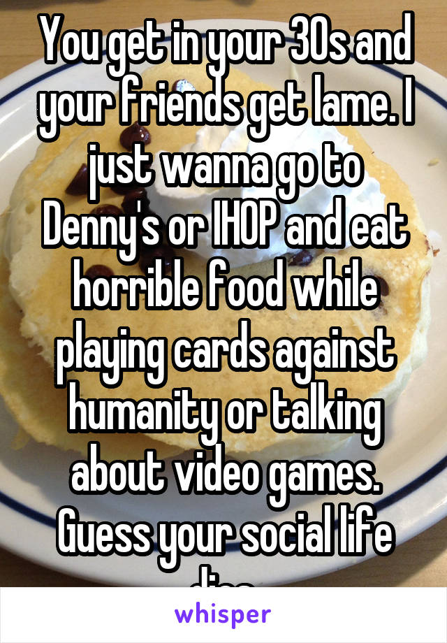 You get in your 30s and your friends get lame. I just wanna go to Denny's or IHOP and eat horrible food while playing cards against humanity or talking about video games. Guess your social life dies.